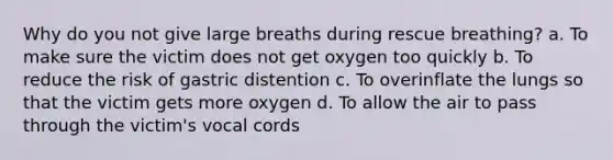 Why do you not give large breaths during rescue breathing? a. To make sure the victim does not get oxygen too quickly b. To reduce the risk of gastric distention c. To overinflate the lungs so that the victim gets more oxygen d. To allow the air to pass through the victim's vocal cords