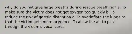 why do you not give large breaths during rescue breathing? a. To make sure the victim does not get oxygen too quickly b. To reduce the risk of gastric distention c. To overinflate the lungs so that the victim gets more oxygen d. To allow the air to pass through the victim's vocal cords