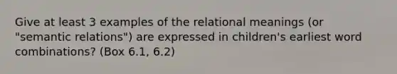 Give at least 3 examples of the relational meanings (or "semantic relations") are expressed in children's earliest word combinations? (Box 6.1, 6.2)