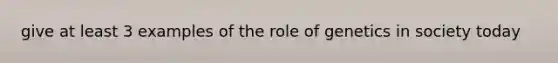give at least 3 examples of the role of genetics in society today