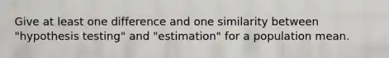 Give at least one difference and one similarity between "hypothesis testing" and "estimation" for a population mean.