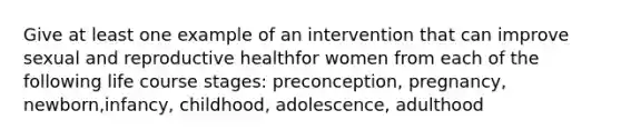 Give at least one example of an intervention that can improve sexual and reproductive healthfor women from each of the following life course stages: preconception, pregnancy, newborn,infancy, childhood, adolescence, adulthood