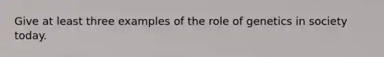 Give at least three examples of the role of genetics in society today.
