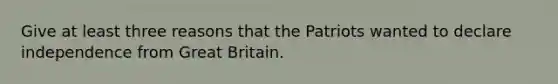 Give at least three reasons that the Patriots wanted to declare independence from Great Britain.