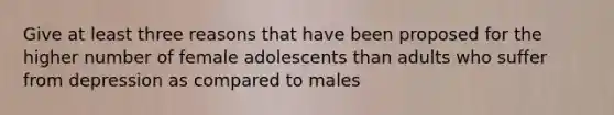 Give at least three reasons that have been proposed for the higher number of female adolescents than adults who suffer from depression as compared to males