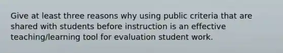 Give at least three reasons why using public criteria that are shared with students before instruction is an effective teaching/learning tool for evaluation student work.