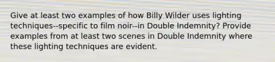 Give at least two examples of how Billy Wilder uses lighting techniques--specific to film noir--in Double Indemnity? Provide examples from at least two scenes in Double Indemnity where these lighting techniques are evident.