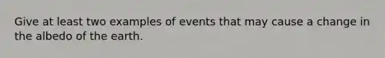 Give at least two examples of events that may cause a change in the albedo of the earth.