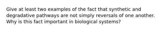 Give at least two examples of the fact that synthetic and degradative pathways are not simply reversals of one another. Why is this fact important in biological systems?