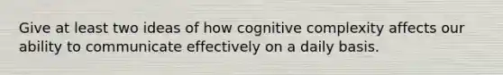 Give at least two ideas of how cognitive complexity affects our ability to communicate effectively on a daily basis.