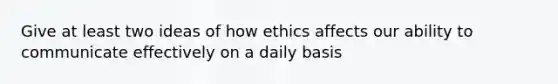 Give at least two ideas of how ethics affects our ability to communicate effectively on a daily basis