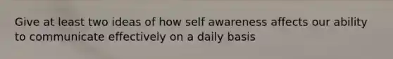 Give at least two ideas of how self awareness affects our ability to communicate effectively on a daily basis