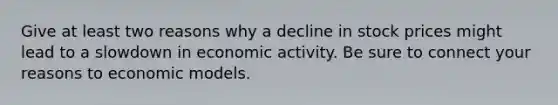 Give at least two reasons why a decline in stock prices might lead to a slowdown in economic activity. Be sure to connect your reasons to economic models.