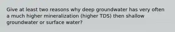 Give at least two reasons why deep groundwater has very often a much higher mineralization (higher TDS) then shallow groundwater or surface water?