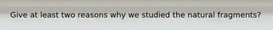Give at least two reasons why we studied the natural fragments?