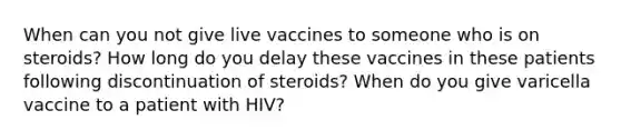 When can you not give live vaccines to someone who is on steroids? How long do you delay these vaccines in these patients following discontinuation of steroids? When do you give varicella vaccine to a patient with HIV?