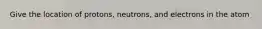 Give the location of protons, neutrons, and electrons in the atom