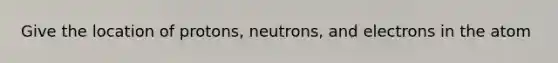 Give the location of protons, neutrons, and electrons in the atom