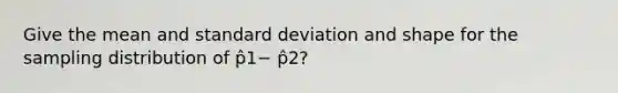 Give the mean and standard deviation and shape for the sampling distribution of p̂1− p̂2?