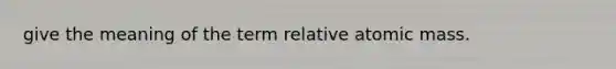 give the meaning of the term relative atomic mass.