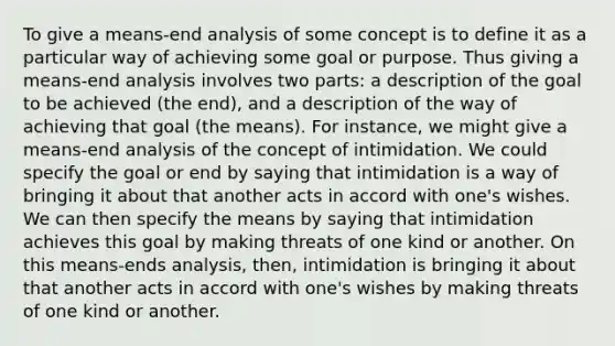 To give a means-end analysis of some concept is to define it as a particular way of achieving some goal or purpose. Thus giving a means-end analysis involves two parts: a description of the goal to be achieved (the end), and a description of the way of achieving that goal (the means). For instance, we might give a means-end analysis of the concept of intimidation. We could specify the goal or end by saying that intimidation is a way of bringing it about that another acts in accord with one's wishes. We can then specify the means by saying that intimidation achieves this goal by making threats of one kind or another. On this means-ends analysis, then, intimidation is bringing it about that another acts in accord with one's wishes by making threats of one kind or another.