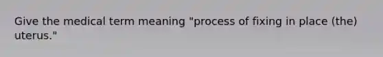 Give the medical term meaning "process of fixing in place (the) uterus."