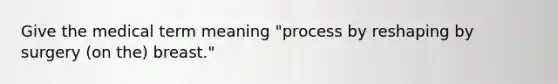 Give the medical term meaning "process by reshaping by surgery (on the) breast."