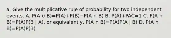 a. Give the multiplicative rule of probability for two independent events. A. P(A ∪ B)=​P(A)+​P(B)−P(A ∩ B) B. P(A)+PAC=1 C. P(A ∩ B)=​P(A)P(B | A)​, or​ equivalently, P(A ∩ B)=​P(A)P(A | B) D. P(A ∩ B)=​P(A)P(B)