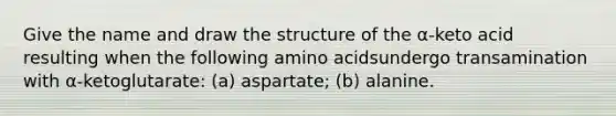 Give the name and draw the structure of the α-keto acid resulting when the following amino acidsundergo transamination with α-ketoglutarate: (a) aspartate; (b) alanine.