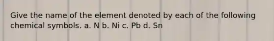 Give the name of the element denoted by each of the following chemical symbols. a. N b. Ni c. Pb d. Sn