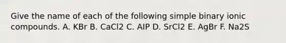 Give the name of each of the following simple binary ionic compounds. A. KBr B. CaCl2 C. AIP D. SrCl2 E. AgBr F. Na2S