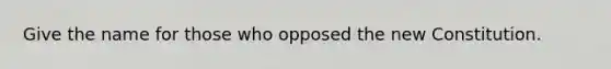 Give the name for those who opposed the new Constitution.