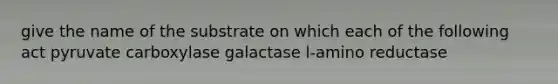 give the name of the substrate on which each of the following act pyruvate carboxylase galactase l-amino reductase