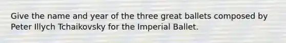 Give the name and year of the three great ballets composed by Peter Illych Tchaikovsky for the Imperial Ballet.