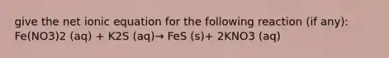 give the net ionic equation for the following reaction (if any): Fe(NO3)2 (aq) + K2S (aq)→ FeS (s)+ 2KNO3 (aq)