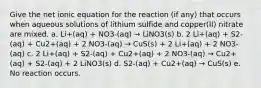 Give the net ionic equation for the reaction (if any) that occurs when aqueous solutions of lithium sulfide and copper(II) nitrate are mixed. a. Li+(aq) + NO3-(aq) → LiNO3(s) b. 2 Li+(aq) + S2-(aq) + Cu2+(aq) + 2 NO3-(aq) → CuS(s) + 2 Li+(aq) + 2 NO3-(aq) c. 2 Li+(aq) + S2-(aq) + Cu2+(aq) + 2 NO3-(aq) → Cu2+(aq) + S2-(aq) + 2 LiNO3(s) d. S2-(aq) + Cu2+(aq) → CuS(s) e. No reaction occurs.