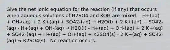 Give the net ionic equation for the reaction (if any) that occurs when aqueous solutions of H2SO4 and KOH are mixed. - H+(aq) + OH-(aq) + 2 K+(aq) + SO42-(aq) → H2O(l) + 2 K+(aq) + SO42-(aq) - H+(aq) + OH-(aq) → H2O(l) - H+(aq) + OH-(aq) + 2 K+(aq) + SO42-(aq) → H+(aq) + OH-(aq) + K2SO4(s) - 2 K+(aq) + SO42-(aq) → K2SO4(s) - No reaction occurs.