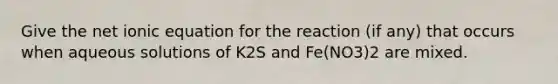 Give the net ionic equation for the reaction (if any) that occurs when aqueous solutions of K2S and Fe(NO3)2 are mixed.