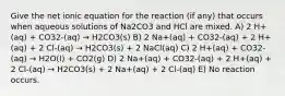 Give the net ionic equation for the reaction (if any) that occurs when aqueous solutions of Na2CO3 and HCl are mixed. A) 2 H+(aq) + CO32-(aq) → H2CO3(s) B) 2 Na+(aq) + CO32-(aq) + 2 H+(aq) + 2 Cl-(aq) → H2CO3(s) + 2 NaCl(aq) C) 2 H+(aq) + CO32-(aq) → H2O(l) + CO2(g) D) 2 Na+(aq) + CO32-(aq) + 2 H+(aq) + 2 Cl-(aq) → H2CO3(s) + 2 Na+(aq) + 2 Cl-(aq) E) No reaction occurs.