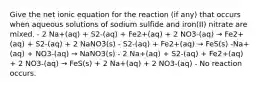 Give the net ionic equation for the reaction (if any) that occurs when aqueous solutions of sodium sulfide and iron(II) nitrate are mixed. - 2 Na+(aq) + S2-(aq) + Fe2+(aq) + 2 NO3-(aq) → Fe2+(aq) + S2-(aq) + 2 NaNO3(s) - S2-(aq) + Fe2+(aq) → FeS(s) -Na+(aq) + NO3-(aq) → NaNO3(s) - 2 Na+(aq) + S2-(aq) + Fe2+(aq) + 2 NO3-(aq) → FeS(s) + 2 Na+(aq) + 2 NO3-(aq) - No reaction occurs.