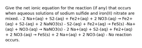 Give the net ionic equation for the reaction (if any) that occurs when aqueous solutions of sodium sulfide and iron(II) nitrate are mixed. - 2 Na+(aq) + S2-(aq) + Fe2+(aq) + 2 NO3-(aq) → Fe2+(aq) + S2-(aq) + 2 NaNO3(s) - S2-(aq) + Fe2+(aq) → FeS(s) -Na+(aq) + NO3-(aq) → NaNO3(s) - 2 Na+(aq) + S2-(aq) + Fe2+(aq) + 2 NO3-(aq) → FeS(s) + 2 Na+(aq) + 2 NO3-(aq) - No reaction occurs.