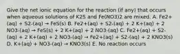 Give the net ionic equation for the reaction (if any) that occurs when aqueous solutions of K2S and Fe(NO3)2 are mixed. A. Fe2+(aq) + S2-(aq) → FeS(s) B. Fe2+(aq) + S2-(aq) + 2 K+(aq) + 2 NO3-(aq) → FeS(s) + 2 K+(aq) + 2 NO3-(aq) C. Fe2+(aq) + S2-(aq) + 2 K+(aq) + 2 NO3-(aq) → Fe2+(aq) + S2-(aq) + 2 KNO3(s) D. K+(aq) + NO3-(aq) → KNO3(s) E. No reaction occurs