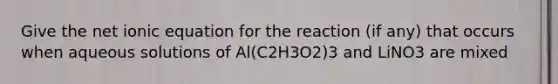 Give the net ionic equation for the reaction (if any) that occurs when aqueous solutions of Al(C2H3O2)3 and LiNO3 are mixed