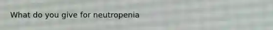 What do you give for neutropenia