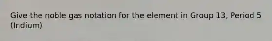 Give the noble gas notation for the element in Group 13, Period 5 (Indium)