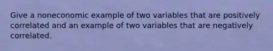 Give a noneconomic example of two variables that are positively correlated and an example of two variables that are negatively correlated.