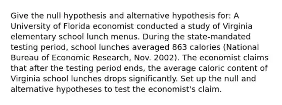 Give the null hypothesis and alternative hypothesis for: A University of Florida economist conducted a study of Virginia elementary school lunch menus. During the state-mandated testing period, school lunches averaged 863 calories (National Bureau of Economic Research, Nov. 2002). The economist claims that after the testing period ends, the average caloric content of Virginia school lunches drops significantly. Set up the null and alternative hypotheses to test the economist's claim.