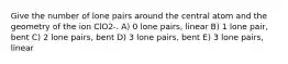 Give the number of lone pairs around the central atom and the geometry of the ion ClO2-. A) 0 lone pairs, linear B) 1 lone pair, bent C) 2 lone pairs, bent D) 3 lone pairs, bent E) 3 lone pairs, linear