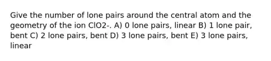 Give the number of lone pairs around the central atom and the geometry of the ion ClO2-. A) 0 lone pairs, linear B) 1 lone pair, bent C) 2 lone pairs, bent D) 3 lone pairs, bent E) 3 lone pairs, linear