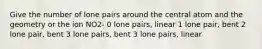 Give the number of lone pairs around the central atom and the geometry or the ion NO2- 0 lone pairs, linear 1 lone pair, bent 2 lone pair, bent 3 lone pairs, bent 3 lone pairs, linear